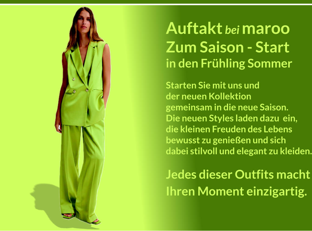 Auftakt bei maroo Zum Saison - Start in den Frhling Sommer Starten Sie mit uns und der neuen Kollektion gemeinsam in die neue Saison. Die neuen Styles laden dazu  ein, die kleinen Freuden des Lebens bewusst zu genieen und sich dabei stilvoll und elegant zu kleiden. Jedes dieser Outfits macht Ihren Moment einzigartig.  