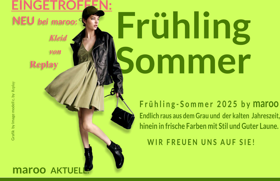 NEU  bei  maroo:    Kleid    von    Replay NEU  bei  maroo:    Kleid    von    Replay Grafik  by Image modell c. by Replay  FrhlingSommer  EINGETROFFEN: maroo  AKTUELL: F r  h l i n g - S o m m e r   2 0 2 5   b y  maroo Endlich raus aus dem Grau und  der kalten  Jahreszeit, hinein in frische Farben mit Stil und Guter Laune. W I R   F R E U E N   U N S   A U F   S I E !