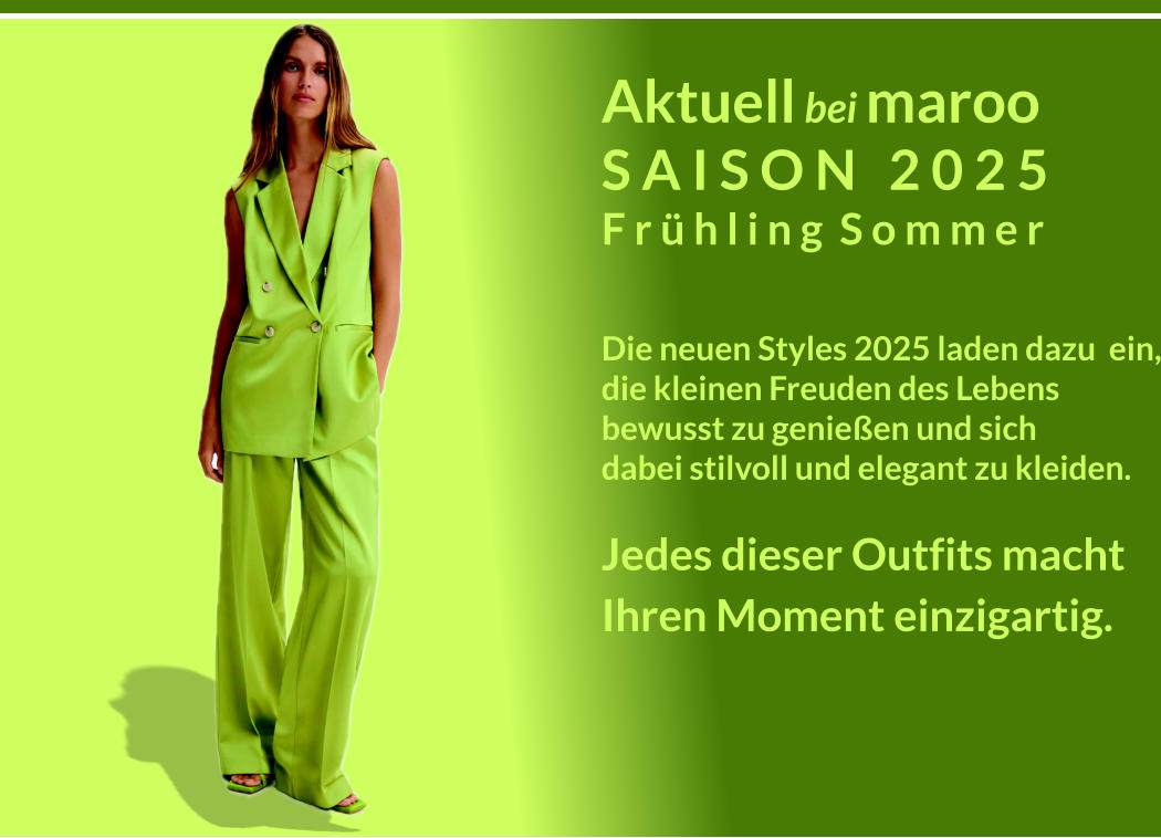 Aktuell bei maroo S A I S O N   2 0 2 5 F r  h l i n g  S o m m e r  Die neuen Styles 2025 laden dazu  ein, die kleinen Freuden des Lebens bewusst zu genieen und sich dabei stilvoll und elegant zu kleiden. Jedes dieser Outfits macht Ihren Moment einzigartig.  