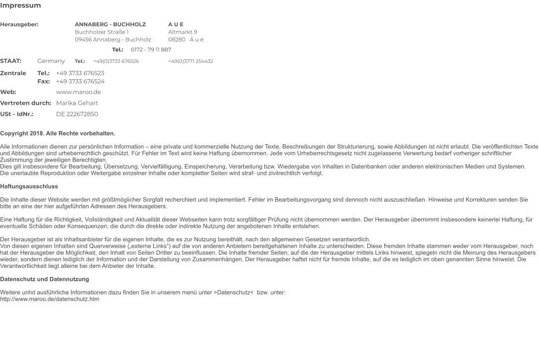 Impressum   	 Herausgeber:		ANNABERG - BUCHHOLZ		A U E Buchholzer Strae 1			Altmarkt 9 09456 Annaberg - Buchholz	08280   A u e Tel.:	0172 - 79 11 887 STAAT:	Germany 	Tel.:	+49(0)3733 676526		+49(0)3771 254432 Zentrale	Tel.: 	+49 3733 676523 	  Fax: 	+49 3733 676524 	 	  Web:			www.maroo.de	  	  Vertreten durch: 	Marika Gehart 	  USt - IdNr.:		DE 222672850 	  Copyright 2018. Alle Rechte vorbehalten.  Alle Informationen dienen zur persnlichen Information  eine private und kommerzielle Nutzung der Texte, Beschreibungen der Strukturierung, sowie Abbildungen ist nicht erlaubt. Die verffentlichten Texte und Abbildungen sind urheberrechtlich geschtzt. Fr Fehler im Text wird keine Haftung bernommen. Jede vom Urheberrechtsgesetz nicht zugelassene Verwertung bedarf vorheriger schriftlicher Zustimmung der jeweiligen Berechtigten. Dies gilt insbesondere fr Bearbeitung, bersetzung, Vervielfltigung, Einspeicherung, Verarbeitung bzw. Wiedergabe von Inhalten in Datenbanken oder anderen elektronischen Medien und Systemen.Die unerlaubte Reproduktion oder Weitergabe einzelner Inhalte oder kompletter Seiten wird straf- und zivilrechtlich verfolgt.  Haftungsausschluss  Die Inhalte dieser Website werden mit grtmglicher Sorgfalt recherchiert und implementiert. Fehler im Bearbeitungsvorgang sind dennoch nicht auszuschlieen. Hinweise und Korrekturen senden Sie bitte an eine der hier aufgefhrten Adressen des Herausgebers.  Eine Haftung fr die Richtigkeit, Vollstndigkeit und Aktualitt dieser Webseiten kann trotz sorgfltiger Prfung nicht bernommen werden. Der Herausgeber bernimmt insbesondere keinerlei Haftung, fr eventuelle Schden oder Konsequenzen, die durch die direkte oder indirekte Nutzung der angebotenen Inhalte entstehen.  Der Herausgeber ist als Inhaltsanbieter fr die eigenen Inhalte, die es zur Nutzung bereithlt, nach den allgemeinen Gesetzen verantwortlich. Von diesen eigenen Inhalten sind Querverweise (externe Links) auf die von anderen Anbietern bereitgehaltenen Inhalte zu unterscheiden. Diese fremden Inhalte stammen weder vom Herausgeber, noch hat der Herausgeber die Mglichkeit, den Inhalt von Seiten Dritter zu beeinflussen. Die Inhalte fremder Seiten, auf die der Herausgeber mittels Links hinweist, spiegeln nicht die Meinung des Herausgebers wieder, sondern dienen lediglich der Information und der Darstellung von Zusammenhngen. Der Herausgeber haftet nicht fr fremde Inhalte, auf die es lediglich im oben genannten Sinne hinweist. Die Verantwortlichkeit liegt alleine bei dem Anbieter der Inhalte.  Datenschutz und Datennutzung Weitere unhd ausfhrliche Informationen dazu finden Sie in unserem men unter >Datenschutz<  bzw. unter: http://www.maroo.de/datenschutz.htm